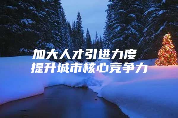 加大人才引进力度 提升城市核心竞争力