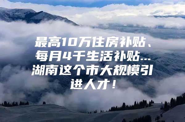 最高10万住房补贴、每月4千生活补贴...湖南这个市大规模引进人才！