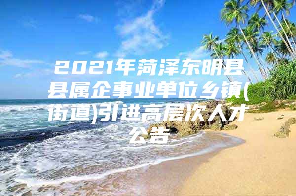 2021年菏泽东明县县属企事业单位乡镇(街道)引进高层次人才公告