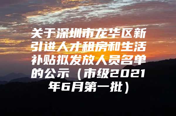 关于深圳市龙华区新引进人才租房和生活补贴拟发放人员名单的公示（市级2021年6月第一批）