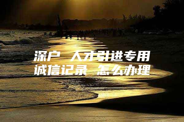 深户 人才引进专用诚信记录 怎么办理