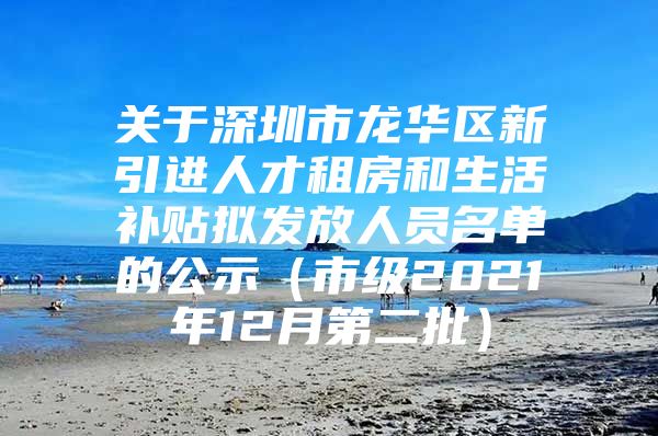 关于深圳市龙华区新引进人才租房和生活补贴拟发放人员名单的公示（市级2021年12月第二批）