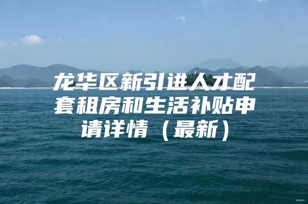 龙华区新引进人才配套租房和生活补贴申请详情（最新）