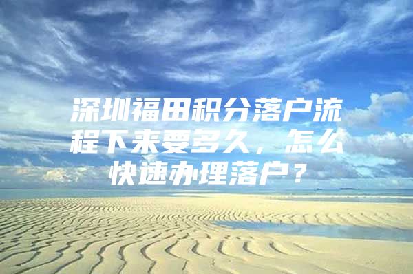 深圳福田积分落户流程下来要多久，怎么快速办理落户？