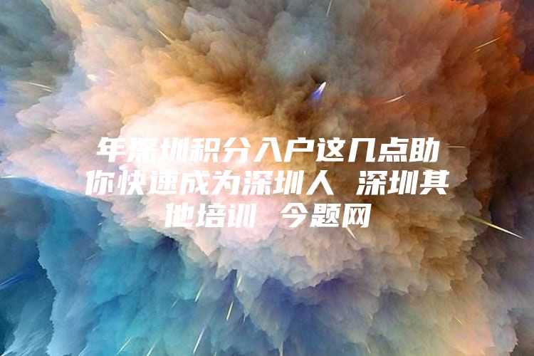 年深圳积分入户这几点助你快速成为深圳人 深圳其他培训 今题网