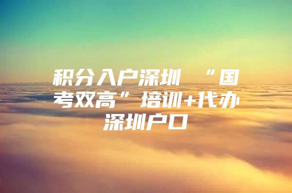 积分入户深圳 “国考双高”培训+代办深圳户口