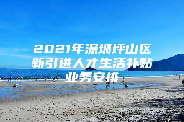 2021年深圳坪山区新引进人才生活补贴业务安排