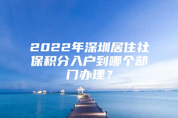 2022年深圳居住社保积分入户到哪个部门办理？