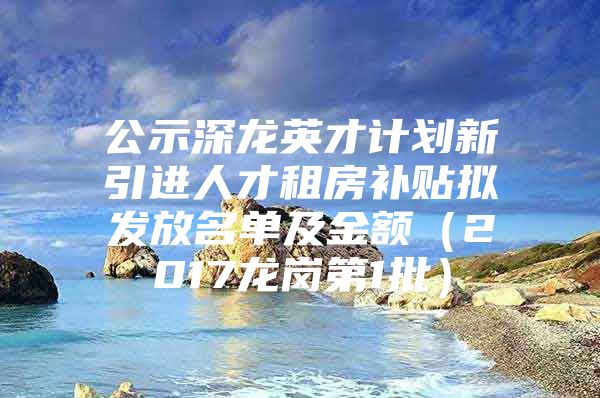 公示深龙英才计划新引进人才租房补贴拟发放名单及金额（2017龙岗第1批）