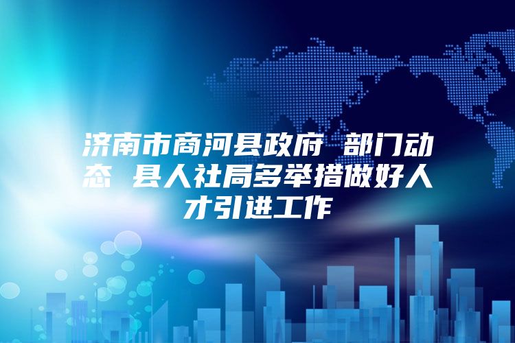 济南市商河县政府 部门动态 县人社局多举措做好人才引进工作