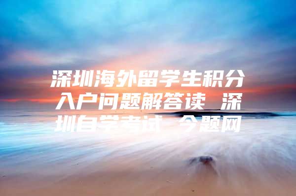 深圳海外留学生积分入户问题解答读 深圳自学考试 今题网