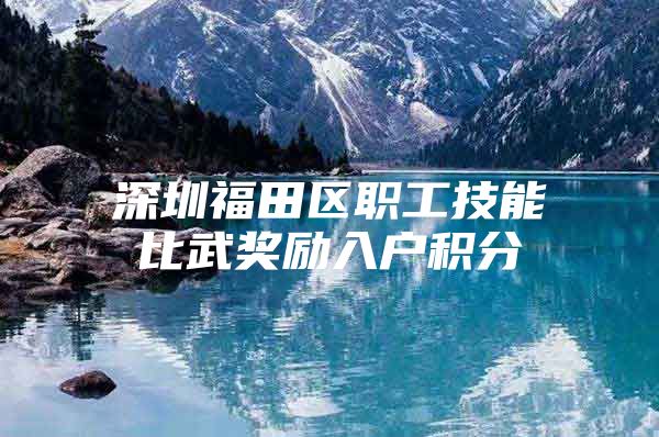 深圳福田区职工技能比武奖励入户积分