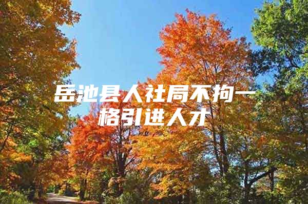 岳池县人社局不拘一格引进人才