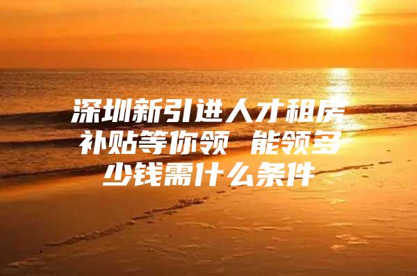 深圳新引进人才租房补贴等你领 能领多少钱需什么条件