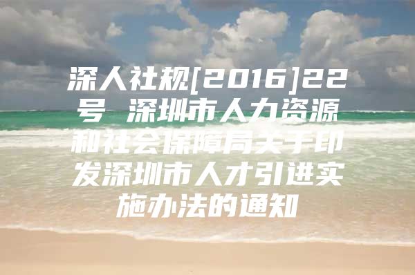 深人社规[2016]22号 深圳市人力资源和社会保障局关于印发深圳市人才引进实施办法的通知