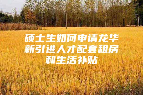硕士生如何申请龙华新引进人才配套租房和生活补贴
