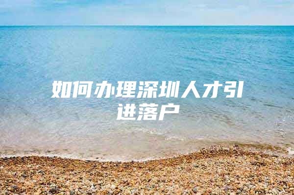 如何办理深圳人才引进落户