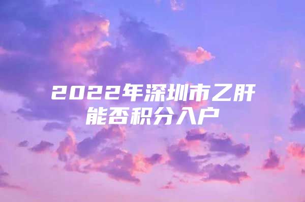 2022年深圳市乙肝能否积分入户