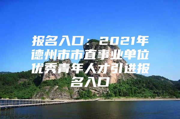 报名入口：2021年德州市市直事业单位优秀青年人才引进报名入口
