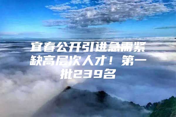 宜春公开引进急需紧缺高层次人才！第一批239名