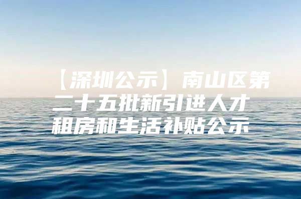 【深圳公示】南山区第二十五批新引进人才租房和生活补贴公示