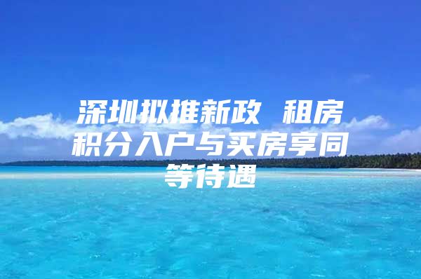 深圳拟推新政 租房积分入户与买房享同等待遇