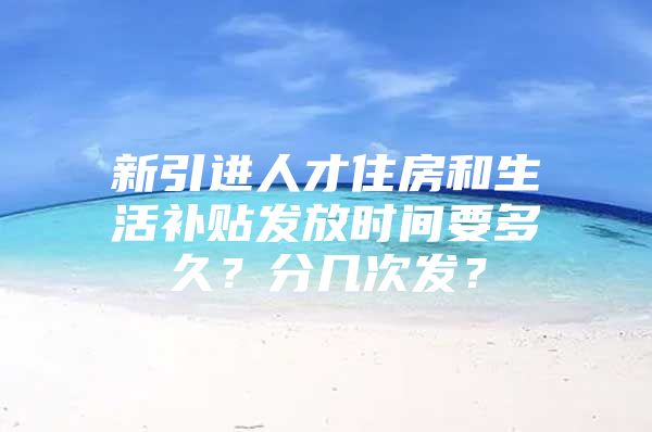 新引进人才住房和生活补贴发放时间要多久？分几次发？