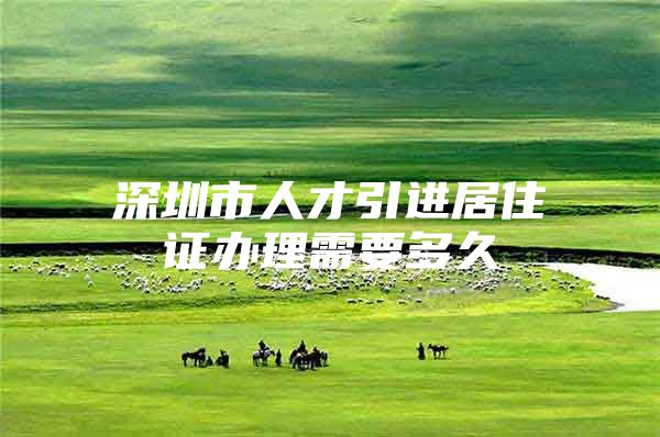 深圳市人才引进居住证办理需要多久