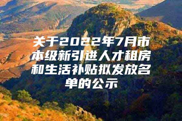 关于2022年7月市本级新引进人才租房和生活补贴拟发放名单的公示