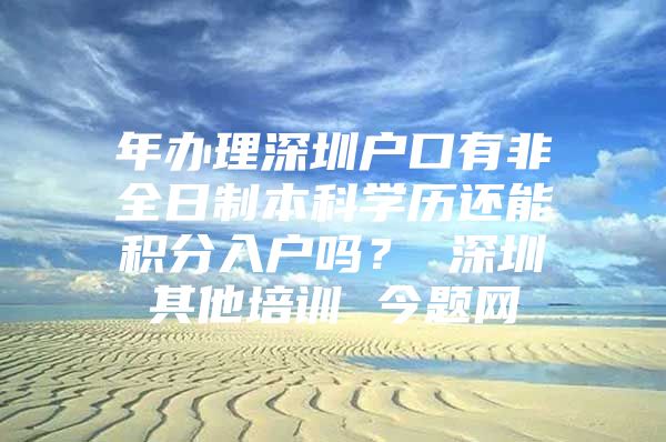 年办理深圳户口有非全日制本科学历还能积分入户吗？ 深圳其他培训 今题网