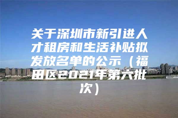 关于深圳市新引进人才租房和生活补贴拟发放名单的公示（福田区2021年第六批次）