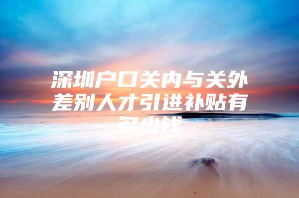 深圳户口关内与关外差别人才引进补贴有多少钱