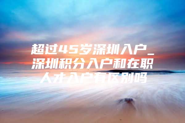 超过45岁深圳入户_深圳积分入户和在职人才入户有区别吗