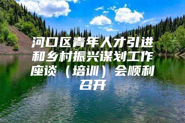 河口区青年人才引进和乡村振兴谋划工作座谈（培训）会顺利召开