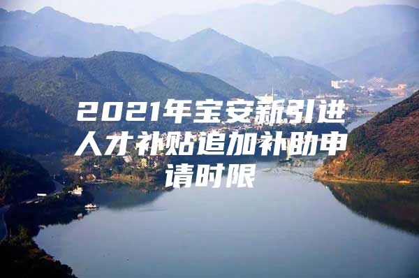 2021年宝安新引进人才补贴追加补助申请时限