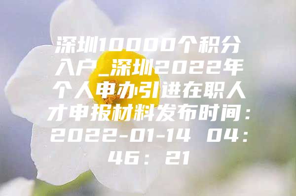 深圳10000个积分入户_深圳2022年个人申办引进在职人才申报材料发布时间：2022-01-14 04：46：21
