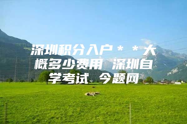深圳积分入户＊＊大概多少费用 深圳自学考试 今题网
