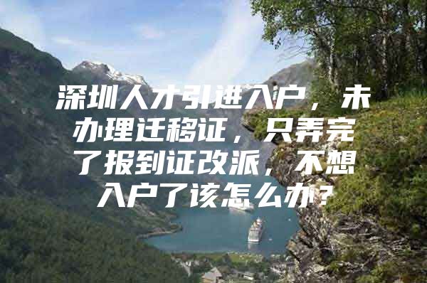 深圳人才引进入户，未办理迁移证，只弄完了报到证改派，不想入户了该怎么办？