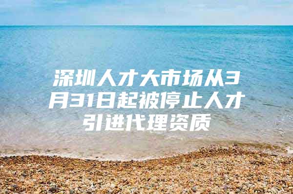 深圳人才大市场从3月31日起被停止人才引进代理资质
