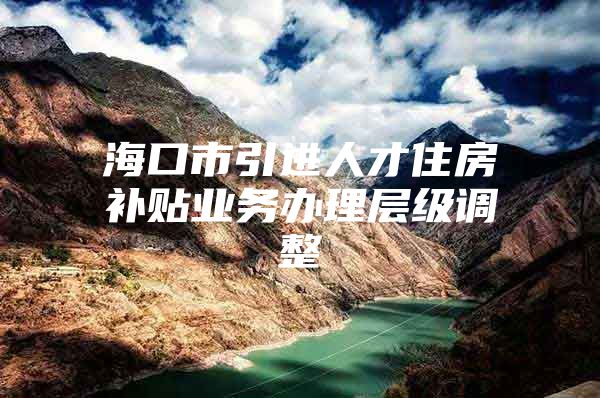 海口市引进人才住房补贴业务办理层级调整