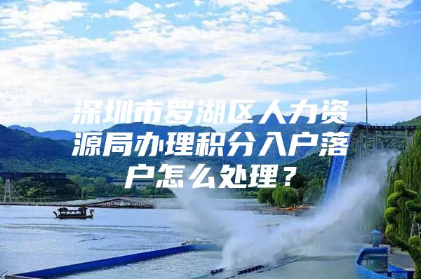 深圳市罗湖区人力资源局办理积分入户落户怎么处理？