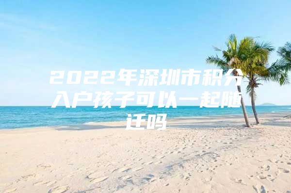 2022年深圳市积分入户孩子可以一起随迁吗