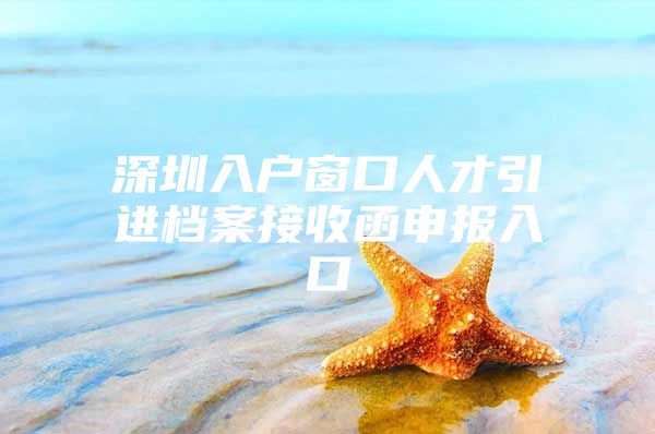 深圳入户窗口人才引进档案接收函申报入口
