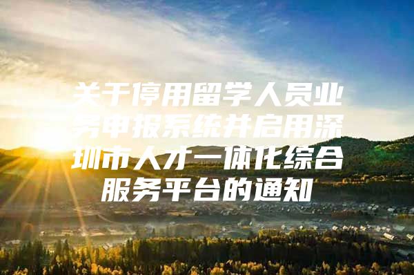 关于停用留学人员业务申报系统并启用深圳市人才一体化综合服务平台的通知