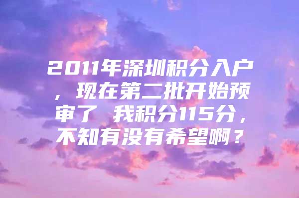 2011年深圳积分入户，现在第二批开始预审了 我积分115分，不知有没有希望啊？