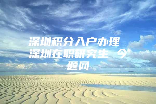 深圳积分入户办理 深圳在职研究生 今题网