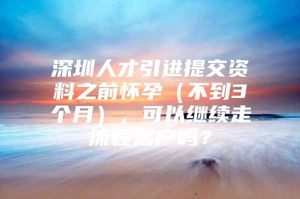 深圳人才引进提交资料之前怀孕（不到3个月），可以继续走流程落户吗？