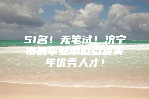 51名！无笔试！济宁市属事业单位引进青年优秀人才！