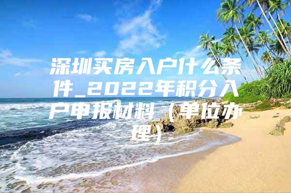 深圳买房入户什么条件_2022年积分入户申报材料（单位办理）