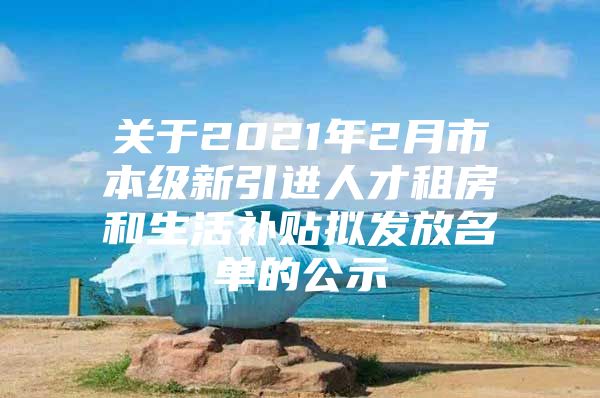 关于2021年2月市本级新引进人才租房和生活补贴拟发放名单的公示